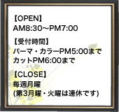 【OPEN】AM8:30～PM7:00、【受付時間】パーマ・カラーPM5:00まで、カットPM6:00まで、【CLOSE】毎週月曜,第3月曜～火曜連休